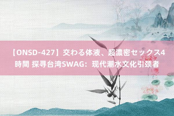 【ONSD-427】交わる体液、超濃密セックス4時間 探寻台湾SWAG：现代潮水文化引颈者