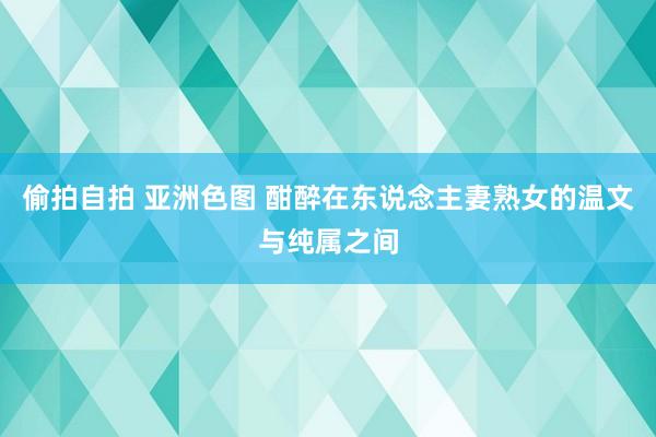 偷拍自拍 亚洲色图 酣醉在东说念主妻熟女的温文与纯属之间