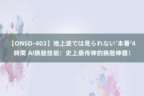 【ONSD-403】地上波では見られない‘本番’4時間 AI换脸技能：史上最传神的换脸神器！