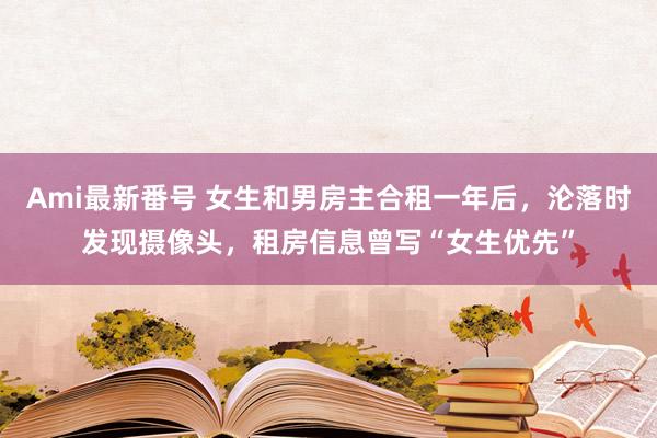 Ami最新番号 女生和男房主合租一年后，沦落时发现摄像头，租房信息曾写“女生优先”