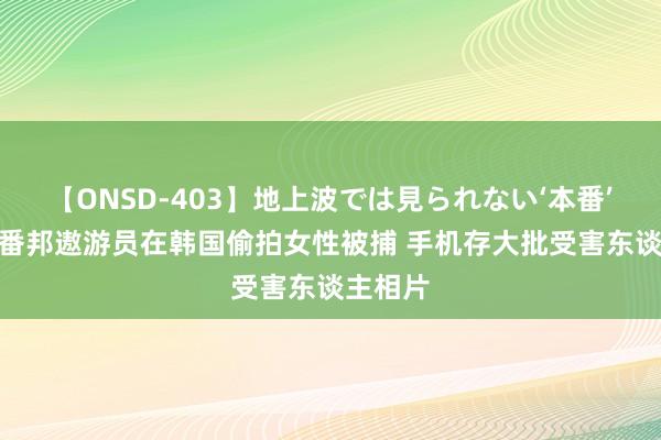 【ONSD-403】地上波では見られない‘本番’4時間 番邦遨游员在韩国偷拍女性被捕 手机存大批受害东谈主相片