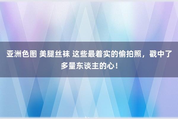 亚洲色图 美腿丝袜 这些最着实的偷拍照，戳中了多量东谈主的心！