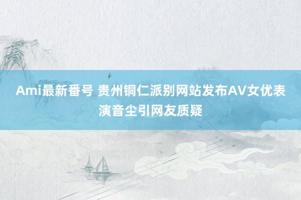 Ami最新番号 贵州铜仁派别网站发布AV女优表演音尘引网友质疑