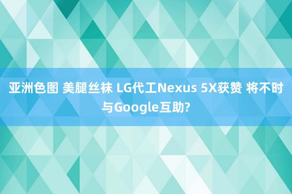 亚洲色图 美腿丝袜 LG代工Nexus 5X获赞 将不时与Google互助?