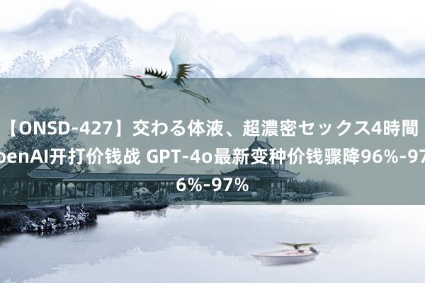 【ONSD-427】交わる体液、超濃密セックス4時間 OpenAI开打价钱战 GPT-4o最新变种价钱骤降96%-97%