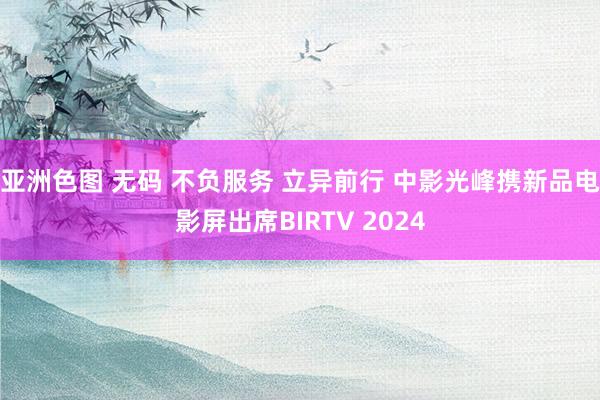 亚洲色图 无码 不负服务 立异前行 中影光峰携新品电影屏出席BIRTV 2024