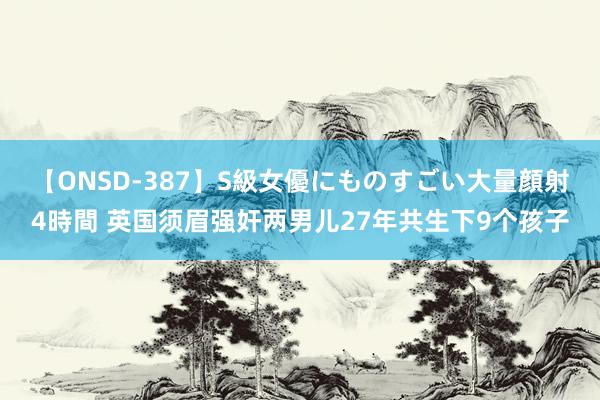 【ONSD-387】S級女優にものすごい大量顔射4時間 英国须眉强奸两男儿27年共生下9个孩子