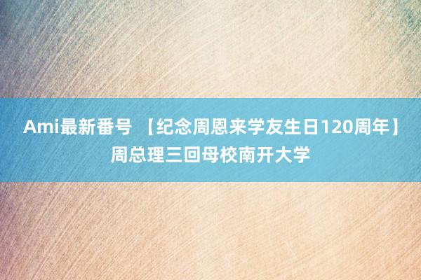 Ami最新番号 【纪念周恩来学友生日120周年】周总理三回母校南开大学