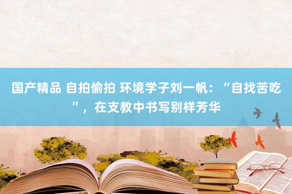 国产精品 自拍偷拍 环境学子刘一帆：“自找苦吃”，在支教中书写别样芳华