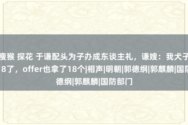 瘦猴 探花 于谦配头为子办成东谈主礼，谦嫂：我犬子不仅18了，offer也拿了18个|相声|明朝|郭德纲|郭麒麟|国防部门