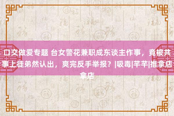 口交做爱专题 台女警花兼职成东谈主作事，竟被共事上徒弟然认出，爽完反手举报？|吸毒|芊芊|推拿店