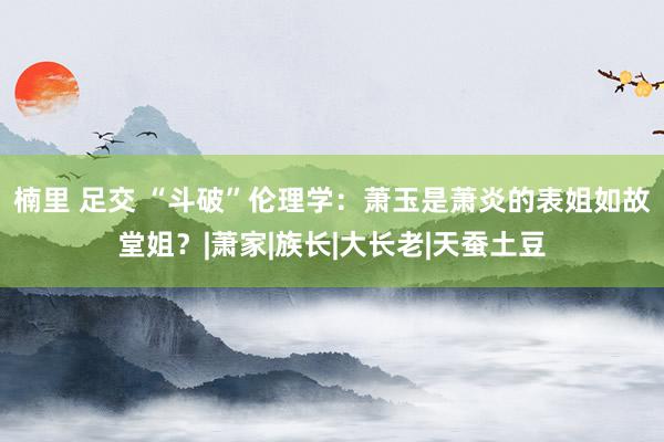 楠里 足交 “斗破”伦理学：萧玉是萧炎的表姐如故堂姐？|萧家|族长|大长老|天蚕土豆