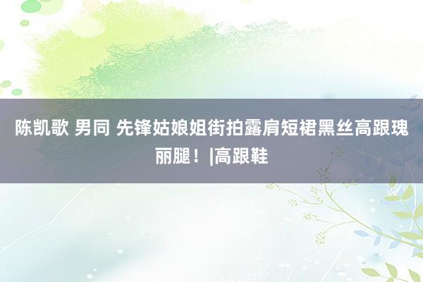 陈凯歌 男同 先锋姑娘姐街拍露肩短裙黑丝高跟瑰丽腿！|高跟鞋