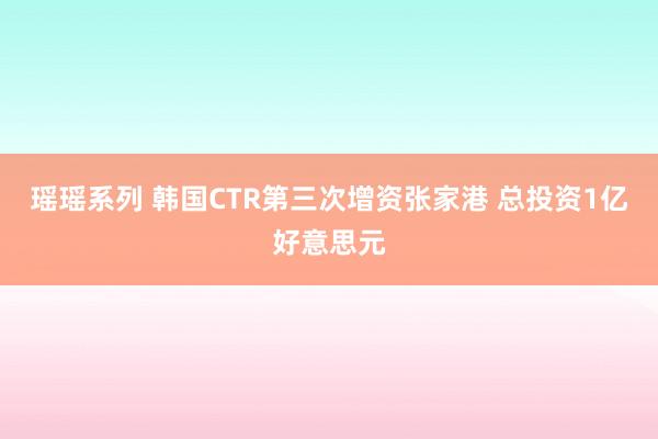 瑶瑶系列 韩国CTR第三次增资张家港 总投资1亿好意思元