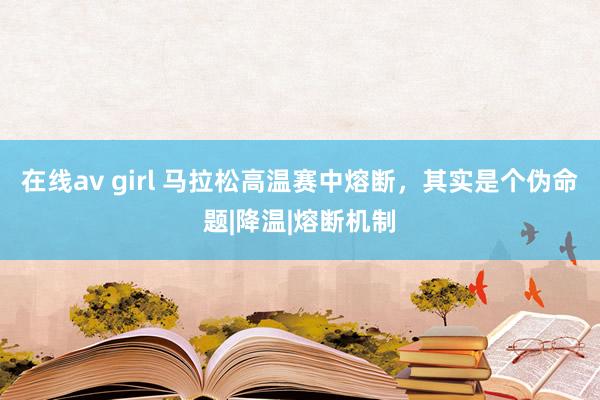 在线av girl 马拉松高温赛中熔断，其实是个伪命题|降温|熔断机制