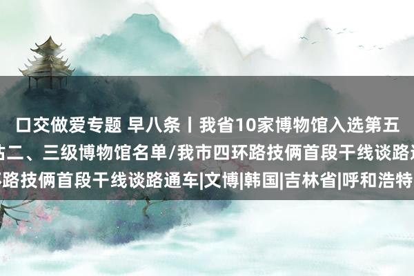 口交做爱专题 早八条丨我省10家博物馆入选第五批世界博物馆定级评估二、三级博物馆名单/我市四环路技俩首段干线谈路通车|文博|韩国|吉林省|呼和浩特市