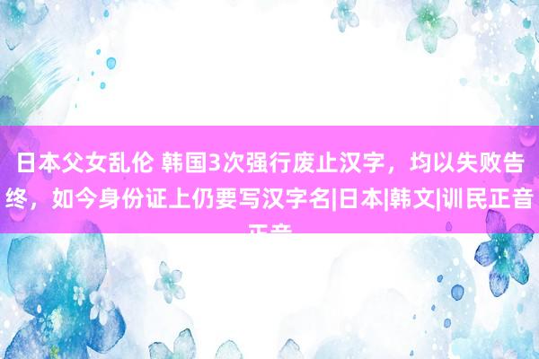 日本父女乱伦 韩国3次强行废止汉字，均以失败告终，如今身份证上仍要写汉字名|日本|韩文|训民正音