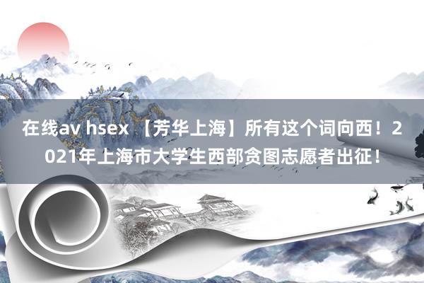 在线av hsex 【芳华上海】所有这个词向西！2021年上海市大学生西部贪图志愿者出征！