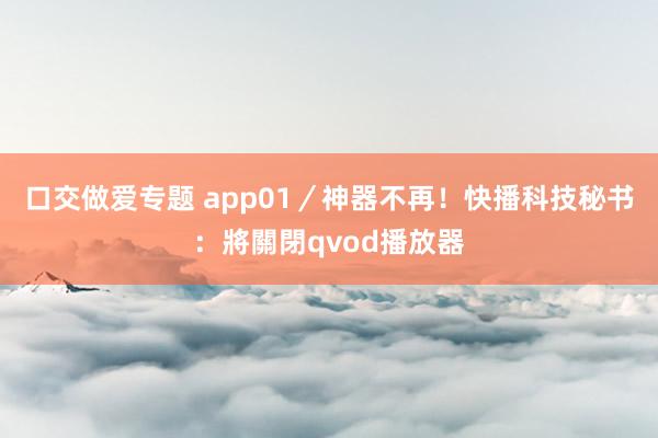 口交做爱专题 app01／神器不再！　快播科技秘书：將關閉qvod播放器