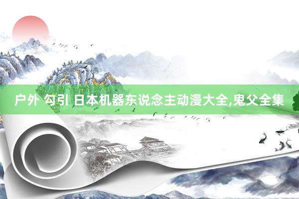 户外 勾引 日本机器东说念主动漫大全,鬼父全集