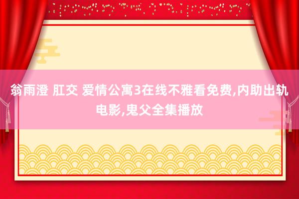 翁雨澄 肛交 爱情公寓3在线不雅看免费,内助出轨电影,鬼父全集播放