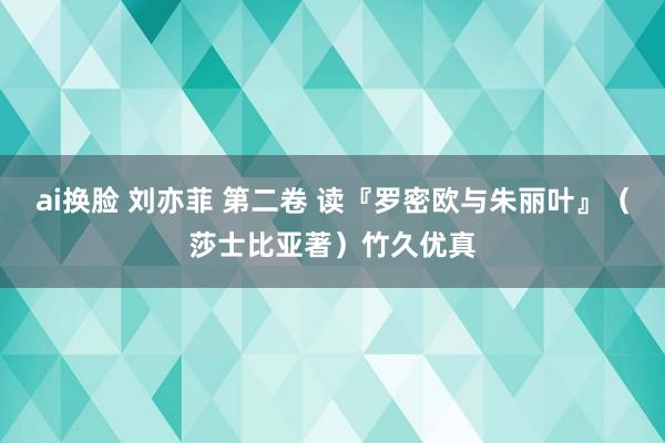 ai换脸 刘亦菲 第二卷 读『罗密欧与朱丽叶』（莎士比亚著）竹久优真