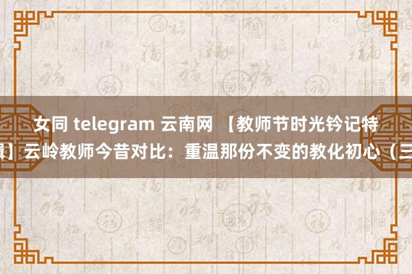 女同 telegram 云南网 【教师节时光钤记特辑】云岭教师今昔对比：重温那份不变的教化初心（三）