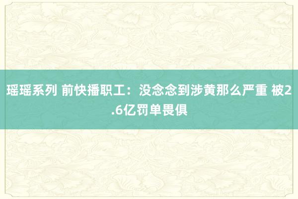 瑶瑶系列 前快播职工：没念念到涉黄那么严重 被2.6亿罚单畏俱