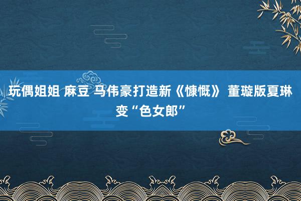 玩偶姐姐 麻豆 马伟豪打造新《慷慨》 董璇版夏琳变“色女郎”