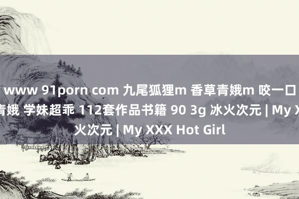 www 91porn com 九尾狐狸m 香草青娥m 咬一口小奈 樱奈樱青娥 学妹超乖 112套作品书籍 90 3g 冰火次元 | My XXX Hot Girl