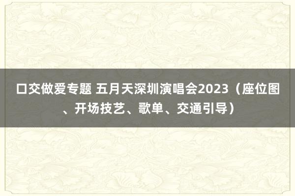 口交做爱专题 五月天深圳演唱会2023（座位图、开场技艺、歌单、交通引导）