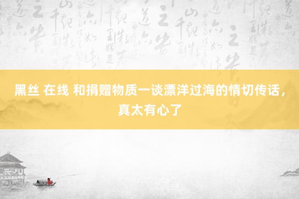 黑丝 在线 和捐赠物质一谈漂洋过海的情切传话，真太有心了