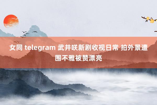 女同 telegram 武井咲新剧收视日常 拍外景遭围不雅被赞漂亮