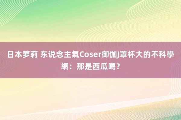 日本萝莉 东说念主氣Coser御伽J罩杯大的不科學　網：那是西瓜嗎？