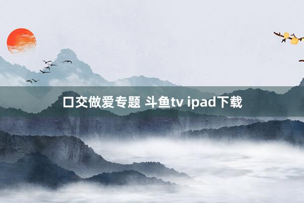 口交做爱专题 斗鱼tv ipad下载