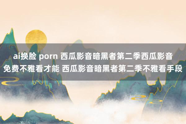 ai换脸 porn 西瓜影音暗黑者第二季西瓜影音免费不雅看才能 西瓜影音暗黑者第二季不雅看手段