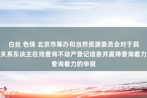 白丝 色情 北京市筹办和当然资源委员会对于洞开历害关系东谈主在线查询不动产登记信息并赢得查询着力的申报