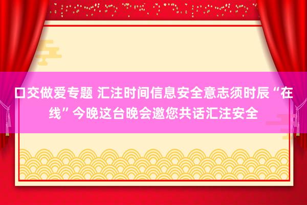 口交做爱专题 汇注时间信息安全意志须时辰“在线”今晚这台晚会邀您共话汇注安全