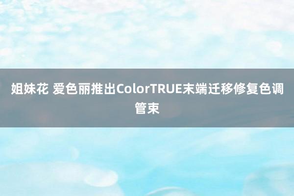 姐妹花 爱色丽推出ColorTRUE末端迁移修复色调管束