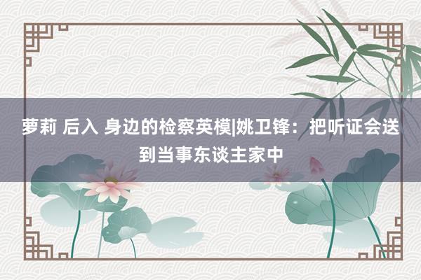 萝莉 后入 身边的检察英模|姚卫锋：把听证会送到当事东谈主家中