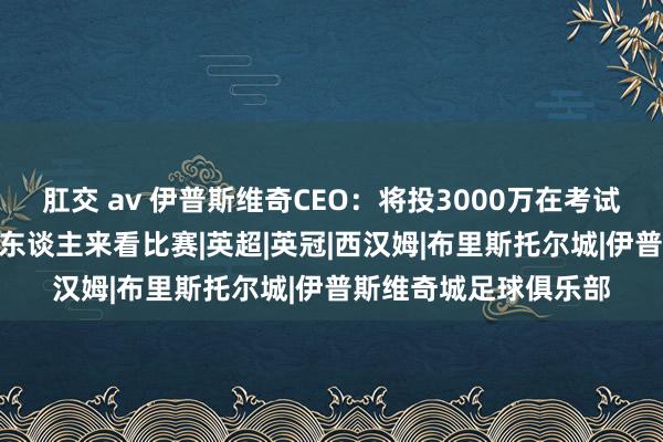 肛交 av 伊普斯维奇CEO：将投3000万在考试基地 在英甲常有3万东谈主来看比赛|英超|英冠|西汉姆|布里斯托尔城|伊普斯维奇城足球俱乐部