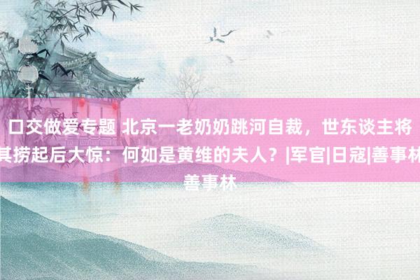 口交做爱专题 北京一老奶奶跳河自裁，世东谈主将其捞起后大惊：何如是黄维的夫人？|军官|日寇|善事林