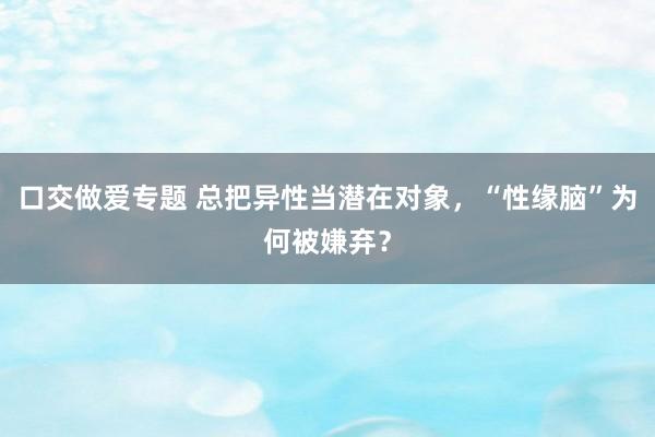 口交做爱专题 总把异性当潜在对象，“性缘脑”为何被嫌弃？