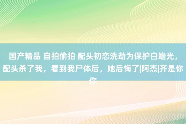 国产精品 自拍偷拍 配头初恋洗劫为保护白蟾光，配头杀了我，看到我尸体后，她后悔了|阿杰|齐是你