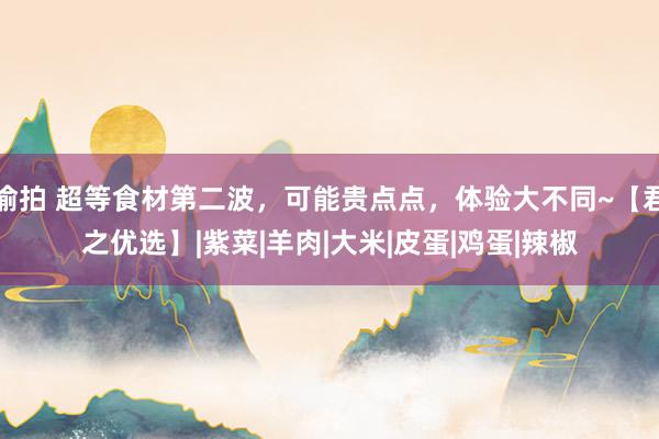 偷拍 超等食材第二波，可能贵点点，体验大不同~【君之优选】|紫菜|羊肉|大米|皮蛋|鸡蛋|辣椒