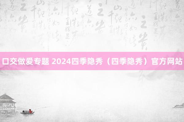 口交做爱专题 2024四季隐秀（四季隐秀）官方网站