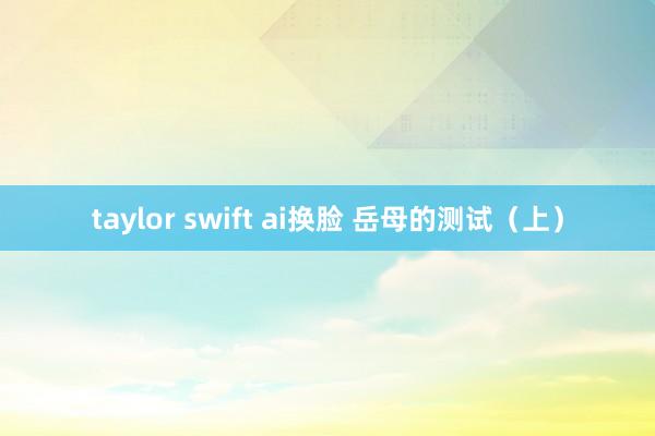 taylor swift ai换脸 岳母的测试（上）