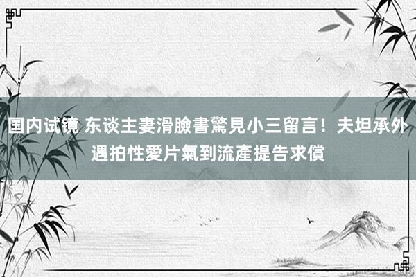 国内试镜 东谈主妻滑臉書驚見小三留言！夫坦承外遇拍性愛片　氣到流產提告求償