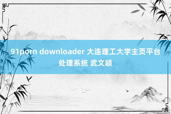 91porn downloader 大连理工大学主页平台处理系统 武文颖