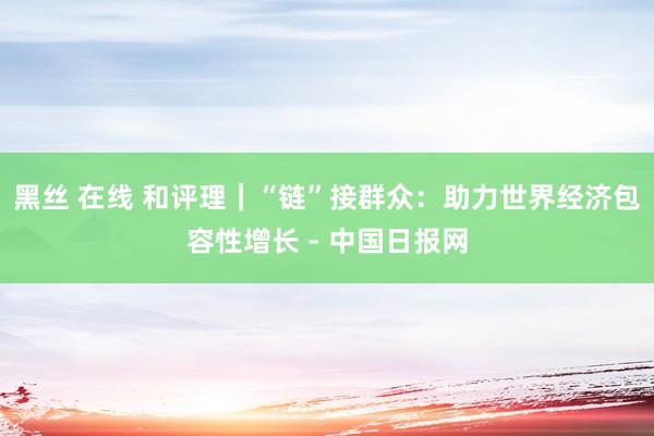 黑丝 在线 和评理｜“链”接群众：助力世界经济包容性增长 - 中国日报网